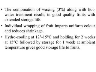 • The combination of waxing (3%) along with hot-
water treatment results in good quality fruits with
extended storage life.
• Individual wrapping of fruit imparts uniform colour
and reduces shrinkage.
• Hydro-cooling at 12°-15°C and holding for 2 weeks
at 15°C followed by storage for 1 week at ambient
temperature gives good storage life to fruits.
 
