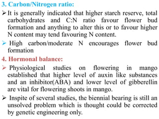 3. Carbon/Nitrogen ratio:
It is generally indicated that higher starch reserve, total
carbohydrates and C:N ratio favour flower bud
formation and anything to alter this or to favour higher
N content may tend favouring N content.
 High carbon/moderate N encourages flower bud
formation
4. Hormonal balance:
 Physiological studies on flowering in mango
established that higher level of auxin like substances
and an inhibitor(ABA) and lower level of gibberellin
are vital for flowering shoots in mango.
 Inspite of several studies, the biennial bearing is still an
unsolved problem which is thought could be corrected
by genetic engineering only.
 