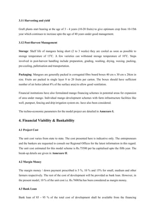 3.11 Harvesting and yield
Graft plants start bearing at the age of 3 - 4 years (10-20 fruits) to give optimum crop from 10-15th
year which continues to increase upto the age of 40 years under good management.
3.12 Post-Harvest Management
Storage: Shelf life of mangoes being short (2 to 3 weeks) they are cooled as soon as possible to
storage temperature of 13o
C. A few varieties can withstand storage temperature of 10o
C. Steps
involved in post-harvest handling include preparation, grading, washing, drying, waxing, packing,
pre-cooling, palletisation and transportation.
Packaging: Mangoes are generally packed in corrugated fibre board boxes 40 cm x 30 cm x 20cm in
size. Fruits are packed in single layer 8 to 20 fruits per carton. The boxes should have sufficient
number of air holes (about 8% of the surface area) to allow good ventilation.
Financial institutions have also formulated mango financing schemes in potential areas for expansion
of area under mango. Individual mango development schemes with farm infrastructure facilities like
well, pumpset, fencing and drip irrigation system etc. have also been considered.
The techno-economic parameters for the model project are detailed in Annexure I.
4. Financial Viability & Bankability
4.1 Project Cost
The unit cost varies from state to state. The cost presented here is indicative only. The entrepreneurs
and the bankers are requested to consult our Regional Offices for the latest information in this regard.
The unit cost estimated for this model scheme is Rs.75500 per ha capitalised upto the fifth year. The
break-up details are given in Annexure II.
4.2 Margin Money
The margin money / down payment prescribed is 5 %, 10 % and 15% for small, medium and other
farmers respectively. The rest of the cost of development will be provided as bank loan. However, in
the present model, 10 % of the unit cost i.e. Rs.7600/ha has been considered as margin money.
4.3 Bank Loan
Bank loan of 85 - 95 % of the total cost of development shall be available from the financing
 