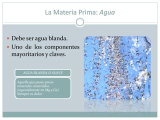La Materia Prima: Agua
 Debe ser agua blanda.
 Uno de los componentes
mayoritarios y claves.
AGUA BLANDA O SUAVE
Aquella que posee pocos
minerales contenidos
(especialmente en Mg y Ca).
Siempre es dulce.
 