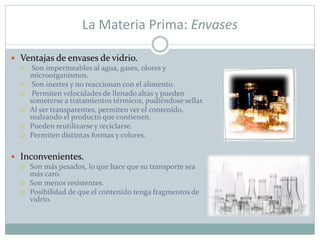 La Materia Prima: Envases
 Ventajas de envases de vidrio.
 Son impermeables al agua, gases, olores y
microorganismos.
 Son inertes y no reaccionan con el alimento.
 Permiten velocidades de llenado altas y pueden
someterse a tratamientos térmicos, pudiéndose sellar.
 Al ser transparentes, permiten ver el contenido,
realzando el producto que contienen.
 Pueden reutilizarse y reciclarse.
 Permiten distintas formas y colores.
 Inconvenientes.
 Son más pesados, lo que hace que su transporte sea
más caro.
 Son menos resistentes.
 Posibilidad de que el contenido tenga fragmentos de
vidrio.
 