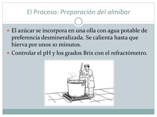 El Proceso: Preparación del almíbar
 El azúcar se incorpora en una olla con agua potable de
preferencia desmineralizada. Se calienta hasta que
hierva por unos 10 minutos.
 Controlar el pH y los grados Brix con el refractómetro.
 