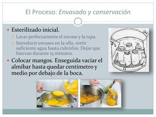 El Proceso: Envasado y conservación
 Esterilizado inicial.
 Lavar perfectamente el envase y la tapa.
 Introducir envases en la olla, vertir
suficiente agua hasta cubrirlos. Dejar que
hiervan durante 15 minutos.
 Colocar mangos. Enseguida vaciar el
almíbar hasta quedar centímetro y
medio por debajo de la boca.
 