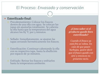 El Proceso: Envasado y conservación
 Esterilizado final:
 Precalentamiento: Colocar los frascos
dentro de una olla con agua. Se colocan las
tapas sin ajustarlas totalmente. Se calienta
la olla hasta que la temperatura del agua
alcance los 85 °C por 5 minutos.
 Sellado: Inmediatamente, se ajustan las
tapas cerrando herméticamente los frascos.
 Esterilización: Continuar calentando la olla
con su respectiva tapa, hasta la ebullición
por espacio de 30 minutos.
 Enfriado: Retirar los frascos y enfriarlos
hasta la temperatura ambiente.
¿Cómo saber si el
producto quedó bien
esterilizado?
Cuando el frasco ya
está frío se voltea. En
caso de que pasen
burbujas, quiere decir
que el frasco quedó con
aire y entonces no
presenta vacío.
 