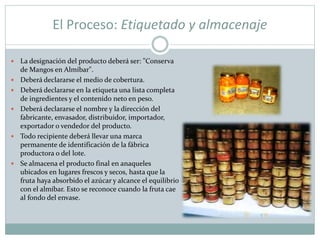 El Proceso: Etiquetado y almacenaje
 La designación del producto deberá ser: "Conserva
de Mangos en Almíbar".
 Deberá declararse el medio de cobertura.
 Deberá declararse en la etiqueta una lista completa
de ingredientes y el contenido neto en peso.
 Deberá declararse el nombre y la dirección del
fabricante, envasador, distribuidor, importador,
exportador o vendedor del producto.
 Todo recipiente deberá llevar una marca
permanente de identificación de la fábrica
productora o del lote.
 Se almacena el producto final en anaqueles
ubicados en lugares frescos y secos, hasta que la
fruta haya absorbido el azúcar y alcance el equilibrio
con el almíbar. Esto se reconoce cuando la fruta cae
al fondo del envase.
 