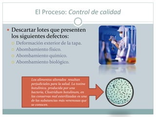 El Proceso: Control de calidad
 Descartar lotes que presenten
los siguientes defectos:
 Deformación exterior de la tapa.
 Abombamiento físico.
 Abombamiento químico.
 Abombamiento biológico.
Los alimentos alterados resultan
perjudiciales para la salud. La toxina
botulínica, producida por una
bacteria, Clostridium botulinum, en
las conservas mal esterilizadas es una
de las substancias más venenosas que
se conocen.
 