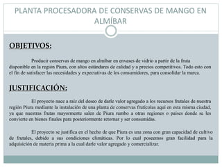 PLANTA PROCESADORA DE CONSERVAS DE MANGO EN
ALMÍBAR
OBJETIVOS:
JUSTIFICACIÓN:
El proyecto nace a raíz del deseo de darle valor agregado a los recursos frutales de nuestra
región Piura mediante la instalación de una planta de conservas frutícolas aquí en esta misma ciudad,
ya que nuestras frutas mayormente salen de Piura rumbo a otras regiones o países donde se les
convierte en bienes finales para posteriormente retornar y ser consumidas.
El proyecto se justifica en el hecho de que Piura es una zona con gran capacidad de cultivo
de frutales, debido a sus condiciones climáticas. Por lo cual poseemos gran facilidad para la
adquisición de materia prima a la cual darle valor agregado y comercializar.
Producir conservas de mango en almíbar en envases de vidrio a partir de la fruta
disponible en la región Piura, con altos estándares de calidad y a precios competitivos. Todo esto con
el fin de satisfacer las necesidades y expectativas de los consumidores, para consolidar la marca.
 