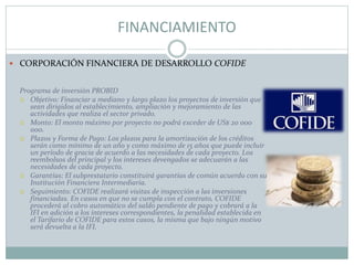 FINANCIAMIENTO
 CORPORACIÓN FINANCIERA DE DESARROLLO COFIDE
Programa de inversión PROBID
 Objetivo: Financiar a mediano y largo plazo los proyectos de inversión que
sean dirigidos al establecimiento, ampliación y mejoramiento de las
actividades que realiza el sector privado.
 Monto: El monto máximo por proyecto no podrá exceder de US$ 20 000
000.
 Plazos y Forma de Pago: Los plazos para la amortización de los créditos
serán como mínimo de un año y como máximo de 15 años que puede incluir
un período de gracia de acuerdo a las necesidades de cada proyecto. Los
reembolsos del principal y los intereses devengados se adecuarán a las
necesidades de cada proyecto.
 Garantías: El subprestatario constituirá garantías de común acuerdo con su
Institución Financiera Intermediaria.
 Seguimiento: COFIDE realizará visitas de inspección a las inversiones
financiadas. En casos en que no se cumpla con el contrato, COFIDE
procederá al cobro automático del saldo pendiente de pago y cobrará a la
IFI en adición a los intereses correspondientes, la penalidad establecida en
el Tarifario de COFIDE para estos casos, la misma que bajo ningún motivo
será devuelta a la IFI.
 