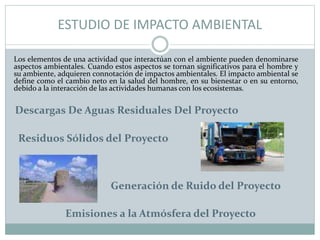 ESTUDIO DE IMPACTO AMBIENTAL
Los elementos de una actividad que interactúan con el ambiente pueden denominarse
aspectos ambientales. Cuando estos aspectos se tornan significativos para el hombre y
su ambiente, adquieren connotación de impactos ambientales. El impacto ambiental se
define como el cambio neto en la salud del hombre, en su bienestar o en su entorno,
debido a la interacción de las actividades humanas con los ecosistemas.
Descargas De Aguas Residuales Del Proyecto
Residuos Sólidos del Proyecto
Generación de Ruido del Proyecto
Emisiones a la Atmósfera del Proyecto
 