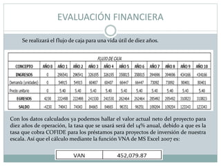 EVALUACIÓN FINANCIERA
Se realizará el flujo de caja para una vida útil de diez años.
Con los datos calculados ya podemos hallar el valor actual neto del proyecto para
diez años de operación, la tasa que se usará será del 14% anual, debido a que es la
tasa que cobra COFIDE para los préstamos para proyectos de inversión de nuestra
escala. Así que el cálculo mediante la función VNA de MS Excel 2007 es:
 