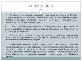 CONCLUSIONES
 En los últimos años se ha registrado una sobre producción de mango, ocasionando
una caída estrepitosa del precio del mango, y las estadísticas advierten algo similar para
este periodo es por ello que se vería reflejado en una reducción de los precios a los
cuales se conseguirá esta materia prima, esto nos ayudaría obteniendo mayores ventas
debido a la reducción de los costos de producción, obteniéndose una rentabilidad que la
esperada.
 Existe apoyo del gobierno en cuanto a impuestos y aranceles, así como asesoría
técnica para la implementación de este tipo de proyectos. El gobierno trata de
incentivar las nuevas creaciones de Pymes.
 El mango es un producto reconocido, y que posee gran imagen en los más
exigentes mercados internacionales, además de ser un muy promocionado fruto por
distintos medios como un alimento sano, rico en proteínas y con propiedades
nutritivas lo que es de mucha importancia.
 Dentro de nuestra región Piura existe poca competencia para el producto que se
quiere comercializar, así que este debe ser un factor determinante para poder invertir en
el presente proyecto planteado.
 