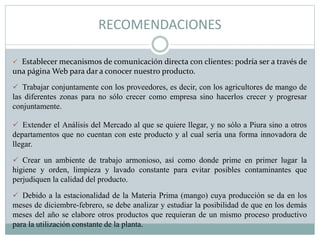 RECOMENDACIONES
 Establecer mecanismos de comunicación directa con clientes: podría ser a través de
una página Web para dar a conocer nuestro producto.
 Trabajar conjuntamente con los proveedores, es decir, con los agricultores de mango de
las diferentes zonas para no sólo crecer como empresa sino hacerlos crecer y progresar
conjuntamente.
 Extender el Análisis del Mercado al que se quiere llegar, y no sólo a Piura sino a otros
departamentos que no cuentan con este producto y al cual sería una forma innovadora de
llegar.
 Crear un ambiente de trabajo armonioso, así como donde prime en primer lugar la
higiene y orden, limpieza y lavado constante para evitar posibles contaminantes que
perjudiquen la calidad del producto.
 Debido a la estacionalidad de la Materia Prima (mango) cuya producción se da en los
meses de diciembre-febrero, se debe analizar y estudiar la posibilidad de que en los demás
meses del año se elabore otros productos que requieran de un mismo proceso productivo
para la utilización constante de la planta.
 