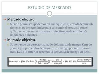 ESTUDIO DE MERCADO
 Mercado efectivo.
 Siendo pesimistas podemos estimar que los que verdaderamente
tienen el poder económico para consumir el producto son el
40%, por lo que nuestro mercado efectivo queda en 280 176
habitantes o clientes.
 Mercado objetivo.
 Suponiendo un peso aproximado de la pulpa de mango Kent de
700grs. y suponiendo el consumo de 1 mango por individuo al
mes. Dado lo anterior tenemos la demanda de mango en peso:
 
