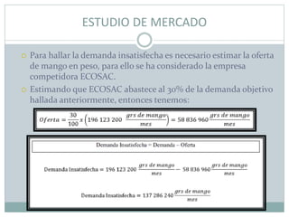 ESTUDIO DE MERCADO
 Para hallar la demanda insatisfecha es necesario estimar la oferta
de mango en peso, para ello se ha considerado la empresa
competidora ECOSAC.
 Estimando que ECOSAC abastece al 30% de la demanda objetivo
hallada anteriormente, entonces tenemos:
 