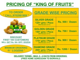 PRICING OF “KING OF FRUITS” DELIVERY TERMS : MAX. 2 - 4 DAYS FROM ORDERING  (FREE HOME GOREGOAN TO BORIVALI) DISCOUNT FIRST 100 CUSTOMERS  WILL  GET Rs. 50/- OFF / DOZEN TO ORDER “  CALL   9702991909  ” MINIMUM ORDERING IS   “  2 DOZENS  ” Rs. 1200 /  Dozen DIAMOND GRADE 200+ gms / Piece (With Deviation of 5 %) Rs. 900 /  Dozen PLATINUM GRADE 175+ gms / Piece (With Deviation of 5 %) Rs. 700 /  Dozen GOLDEN GRADE 150+ gms / Piece (With Deviation of 5 %) Rs. 500 /  Dozen SILVER GRADE 12 5+ gms / Piece (With Deviation of 5 %) GRADE WISE PRICING 