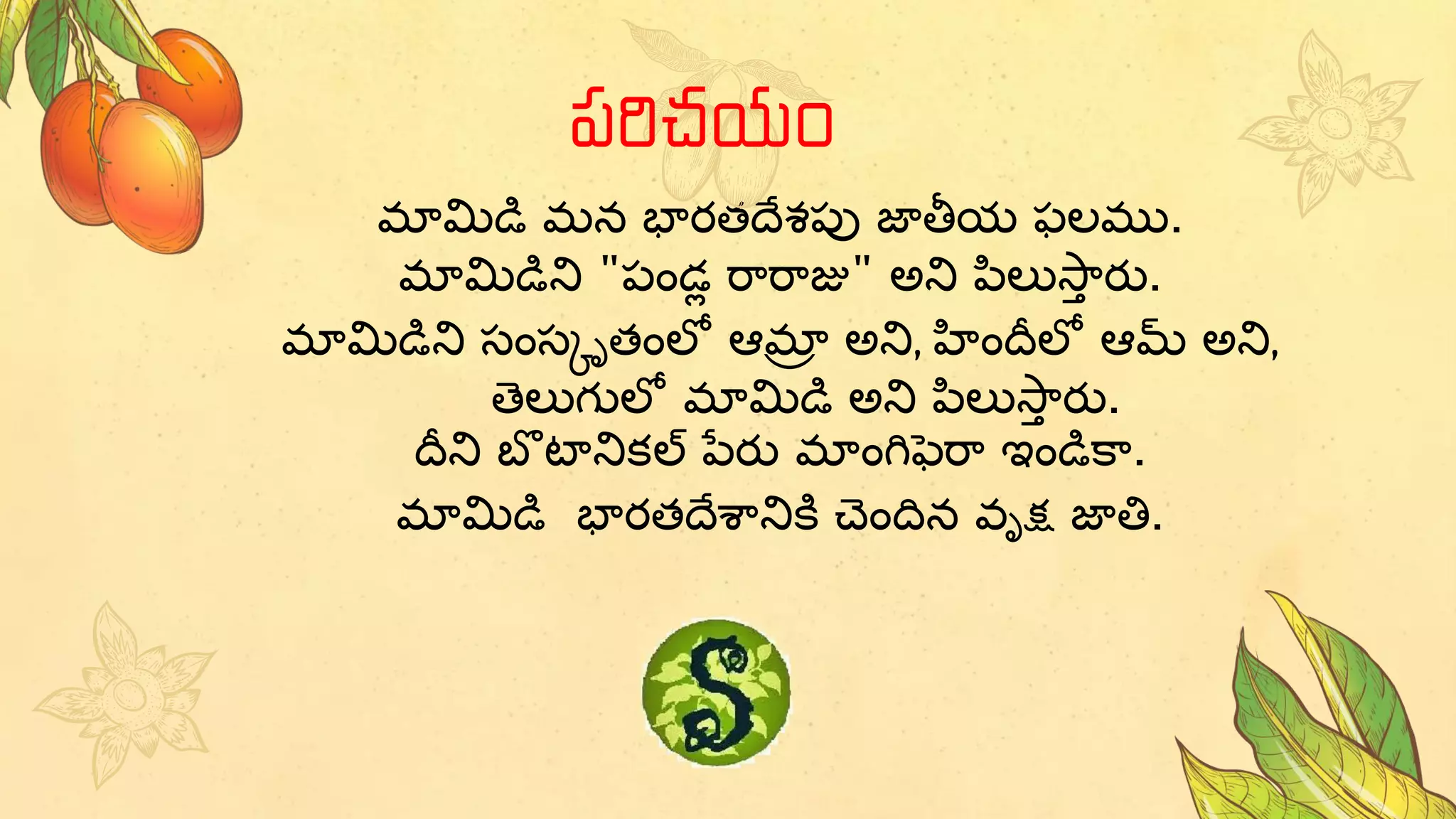 మామిడి మన భారతదేశపు జాతీయ ఫలము.
మామిడిని "పండ్ల రారాజు" అని పిలుస్ా
ా రు.
మామిడిని సంసకృతంలో ఆమా
ా అని, హందీలో ఆమ్ అని,
తెలుగులో మామిడి అని పిలుస్ా
ా రు.
దీని బొ టానికల్ పేరు మాంగిఫెరా ఇండికా.
మామిడి భారతదేశానికి చెందిన వృక్ష జాతి.
పరిచయం
 