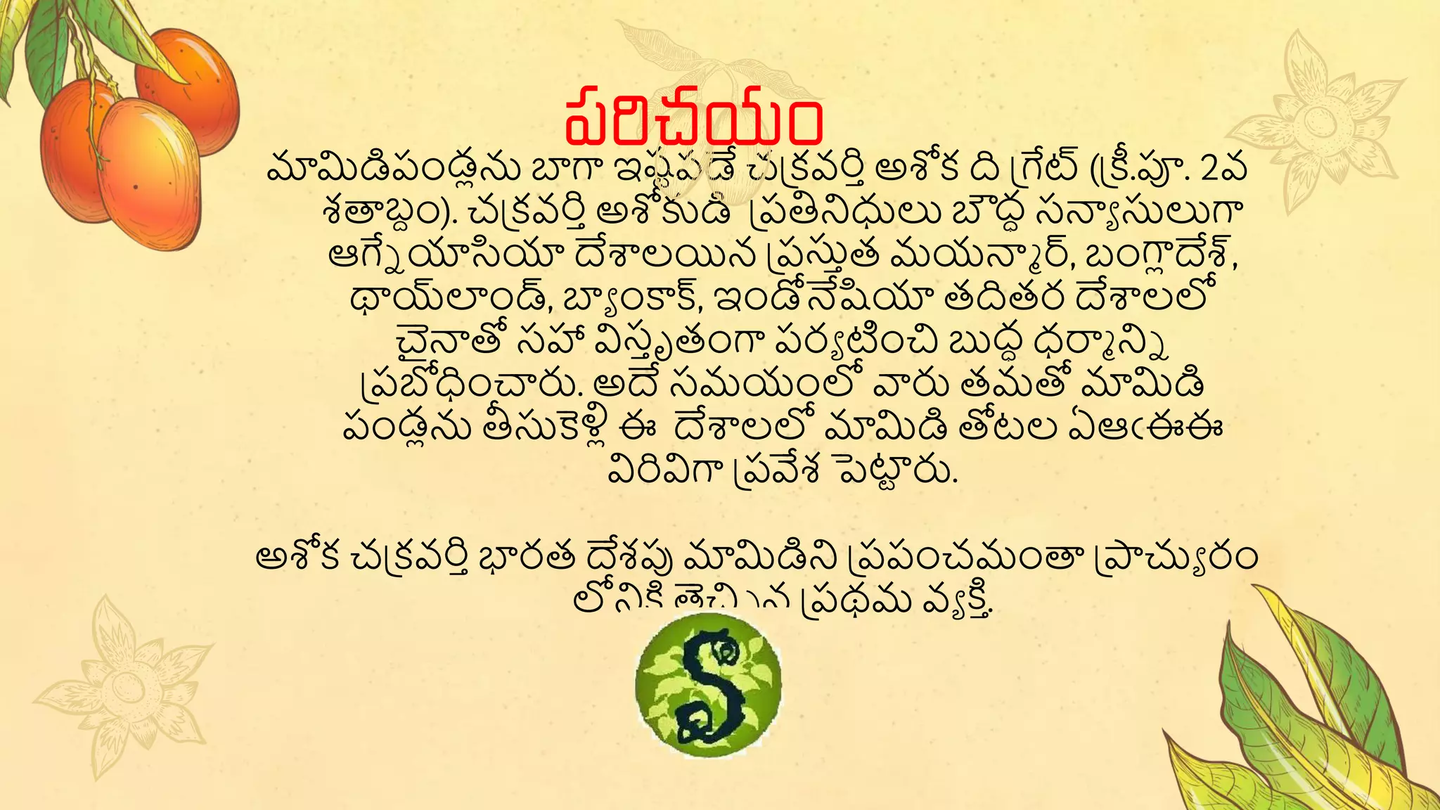 మామిడిపండ్లన బాగా ఇష్టపడే చప్కవరిాఅశోక ది ప్ేట్ (ప్ీ.పూ. 2వ
శతాబ్దం). చప్కవరిాఅశోకుడి ప్పతినిధులు బౌద్ధ సన్యా సులుగా
ఆేే యాసియా దేశాలయిన ప్పసుాత్ మయన్యా ర్, బ్ంగాలదేశ్,
థాయ్‌
లండ్, బాా ంకాక్, ఇండోనేషియా త్దిత్ర దేశాలలో
చైన్యతో సహా విసాృత్ంగా పరా టంచి బుద్ధ ధరాా నిే
ప్పబోధంచారు. అదే సమయంలో వారు త్మతో మామిడి
పండ్లన తీసుకెళ్లల ఈ దేశాలలో మామిడి తోటల ఏఆఁఈఈ
విరివిగా ప్పవేశ పెట్ట
ట రు.
అశోక చప్కవరిాభారత్ దేశపు మామిడిని ప్పపంచమంతా ప్ాచ్యా రం
లోనికి తెచిి న ప్పథమ వా కి ా
.
పరిచయం
 