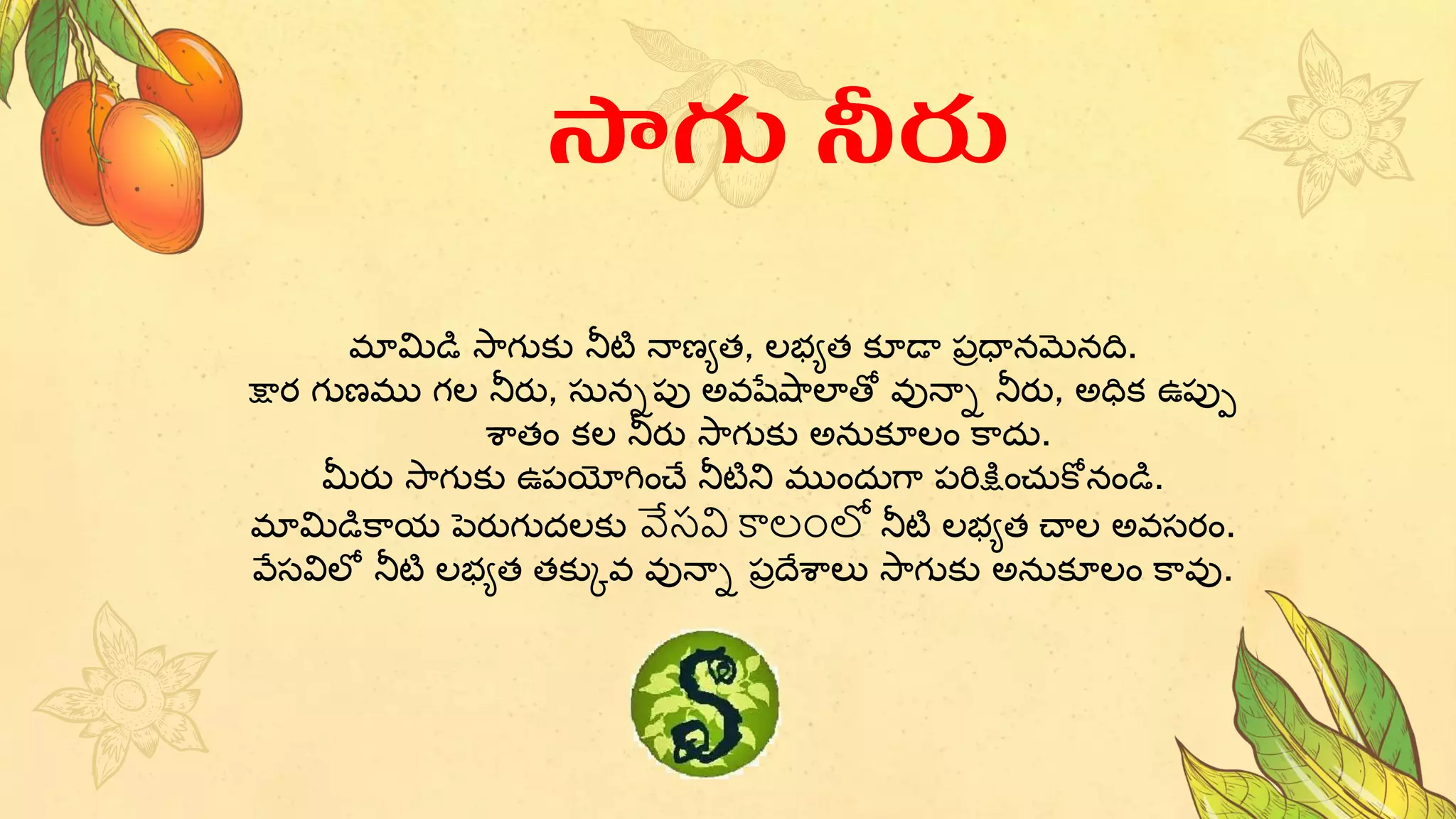 మామిడి స్ాగుకు నీటి నాణ్యత, లభ్యత కూడా పరధానమనది.
క్షార గుణ్ము గల నీరు, సుననపు అవషేషాలాతో వునాన నీరు, అధిక ఉపుు
శాతం కల నీరు స్ాగుకు అనుకూలం కాదు.
మీరు స్ాగుకు ఉపయోగించే నీటిని ముందుగా పరిక్షించుకోనండి.
మామిడికాయ పెరుగుదలకు వేసవి కాలంలో నీటి లభ్యత చాల అవసరం.
వేసవిలో నీటి లభ్యత తకుకవ వునాన పరదేశాలు స్ాగుకు అనుకూలం కావు.
సాగు నీరు
 