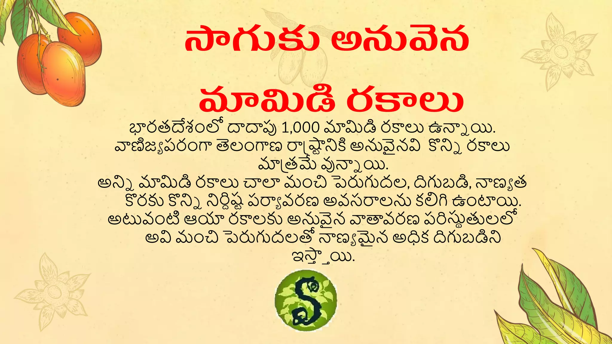 భారత్దేశంలో దాదాపు 1,000 మామిడి రకాలు ఉన్యే యి.
వాణిజా పరంగా తెలంగాణ రాష్టష్వటనికి అనవైనవి కొనిే రకాలు
మాప్త్మే వున్యే యి.
అనిే మామిడి రకాలు చాల మంచి పెరుగుద్ల, దిగుబ్డి, న్యణా త్
కొరకు కొనిే నిరిదష్ట పరాా వరణ అవసరాలన కలిగి ఉంట్టయి.
అటువంట ఆయా రకాలకు అనవైన వాతావరణ పరిసుుతులలో
అవి మంచి పెరుగుద్లతో న్యణా మైన అధక దిగుబ్డిని
ఇస్త
ా ాయి.
సాగుకు అనువన
మామిడి రకాలు
 