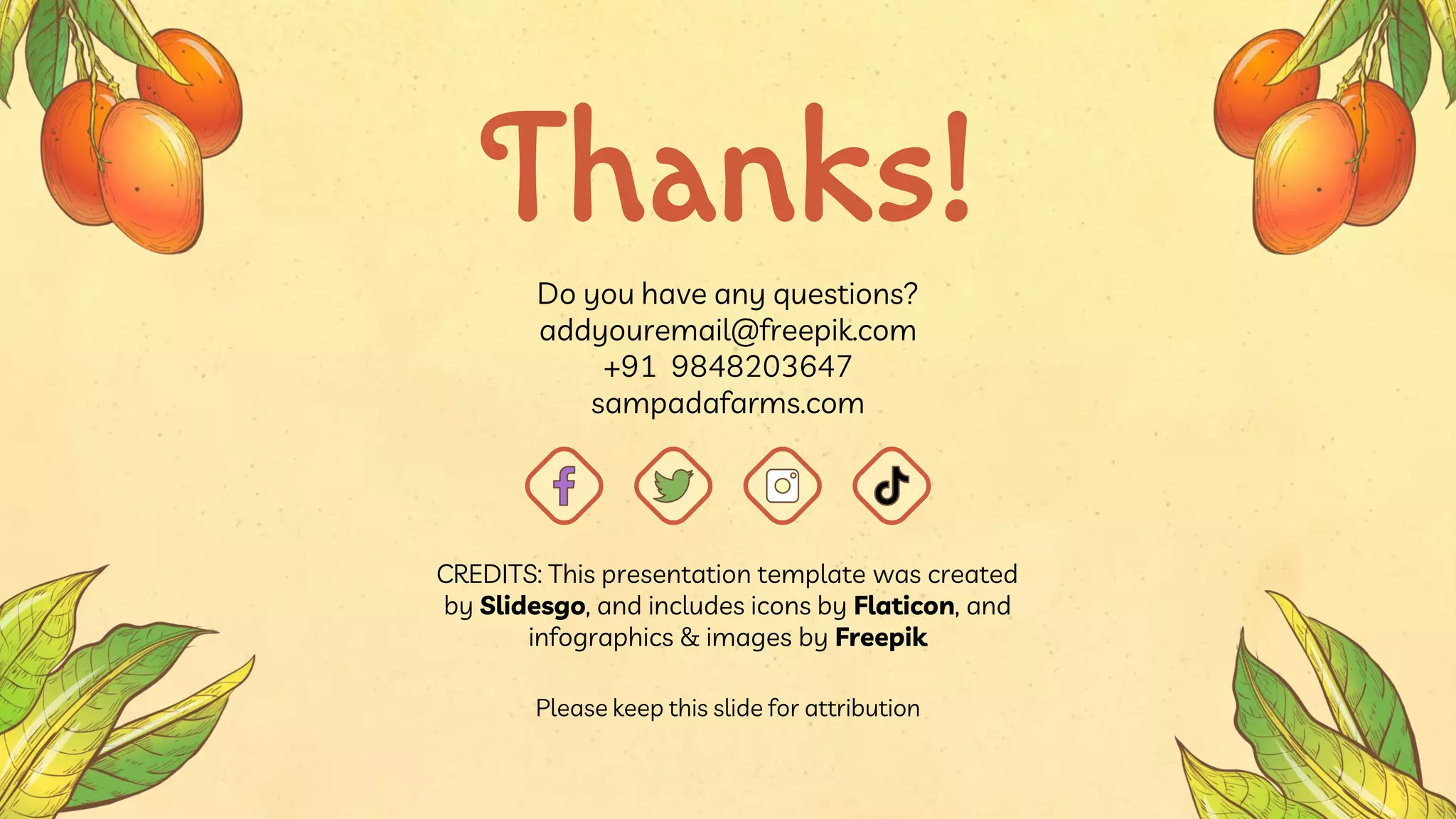 CREDITS: This presentation template was created
by Slidesgo, and includes icons by Flaticon, and
infographics & images by Freepik
Do you have any questions?
addyouremail@freepik.com
+91 9848203647
sampadafarms.com
Thanks!
Please keep this slide for attribution
 