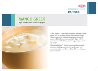 MANGO GREEK
High protein delicious fruit yogurt
‘Greek Mango’ is a delicious fruit flavored protein rich greek
yogurt with the freshness of tropical Indian fruit Mango.
This new innovation combines the goodness of natural
yogurt and fruit for anytime snacking. It aligns with the
current consumer health trends and is a great option for all
age-groups.
Made with DuPontTM
Danisco® ingredients for a smooth,
appetizing snacking experience, this greek yogurt is of
exceptional quality with flavor and taste like no other yogurt
you’ve ever tried.
 