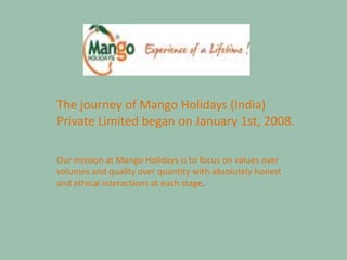 The journey of Mango Holidays (India)
Private Limited began on January 1st, 2008.
Our mission at Mango Holidays is to focus on values over
volumes and quality over quantity with absolutely honest
and ethical interactions at each stage.
 