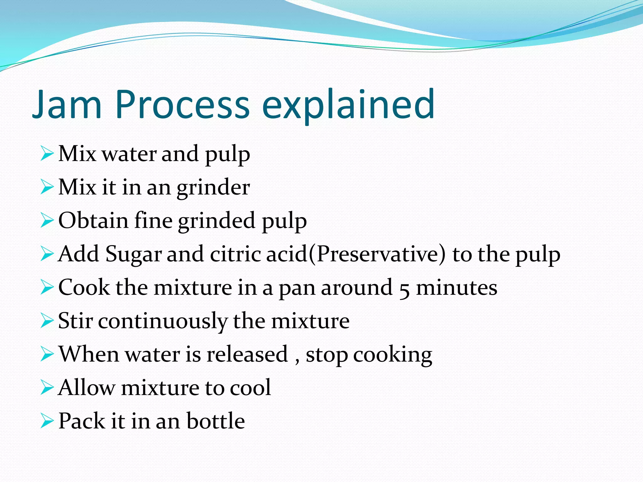 Jam Process explained
Mix water and pulp
Mix it in an grinder
Obtain fine grinded pulp
Add Sugar and citric acid(Preservative) to the pulp
Cook the mixture in a pan around 5 minutes
Stir continuously the mixture
When water is released , stop cooking
Allow mixture to cool
Pack it in an bottle
 