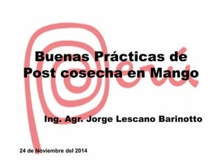 Buenas Prácticas de
Post cosecha en Mango
Ing. Agr. Jorge Lescano Barinotto
24 de Noviembre del 2014
 