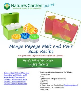Mango Papaya Melt and Pour
Soap Recipe
Recipe makes approximately 4 pounds of soap.
Diamond Clear Melt and Pour Soap
Square Loaf Mold Market Molds
Mango Papaya Fragrance Oil
Fun Soap Colorant- Neon Yellow
Fun Soap Colorant- Neon Pink
Fun Soap Colorant- Neon Green
Other Ingredients & Equipment You'll Need:
Cutting Board
Scale
(3) Microwave safe glass containers
Large Knife
Microwave
1" Cubes Soap and Candle Mold (flexiblemolds.com)
Rubbing alcohol in a spray bottle
Kabob stick
 