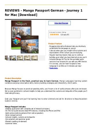 REVIEWS - Mango Passport German - Journey 1
for Mac [Download]
ViewUserReviews
Average Customer Rating
5.0 out of 5
Product Feature
Engaging interactive features help you intuitivelyq
understand the language as you go.
Cultural notes give you insight to the customs andq
expectations of the culture you are studying.
Organic learning lessons help you to continueq
building upon what you have learned as you use it.
Includes Mango On The Go! the portable audioq
version of our lessons for use with any MP3 Device.
It is so easy, you can learn to speak a newq
language in as little as 15 minutes per day!
Read moreq
Product Description
Mango Passport is the fresh, practical way to learn German. Mango Languages learning system
combines everyday conversation skills, memory building strategies and interactivity. And it works.
Because Mango focuses on practical speaking skills, you’ll learn a lot of useful phrases after just one lesson.
We’ve even sprinkled in cultural insights to help you understand the customs and etiquette of the people you’ll
meet along the way.
Grab your Passport and you’ll be learning how to order schnitzel and ask for directions to Neuschwanstein
Castle in no time.
Mango Passport includes:
-Desktop application with complete set of interactive lessons
-On The Go! audio lessons ideal MP3 devices, including the iPhone and iPod
-Audio pronunciation guidance from native speakers
-Voice comparison tool
-Cultural insights, customs and etiquette
-Conversation and grammar goals
-Phonetic spelling on-demand
-Grammar notes
 