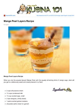 kusina101.co m

http://www.kusina101.co m/2013/12/mango -pearl-layers-recipe.html

Mango Pearl Layers Recipe
Go o gle+

Mango Pearl Layers Recipe
When you mix the popular dessert Mango Float with the equally ref reshing drink of mango sago, what will
you get is a deliciously sweet and creamy dessert in a f lash.

2 cups all-purpose cream
1¼ cups condensed milk
1½ cup cooked sago, small
2 ripe mangoes, (thinly sliced)
1 pack crushed graham crackers
chocolate waf er sticks f or garnish

 