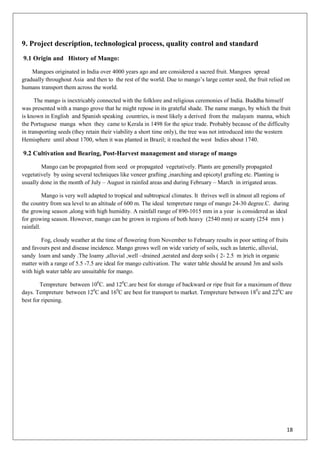18
9. Project description, technological process, quality control and standard
9.1 Origin and History of Mango:
Mangoes originated in India over 4000 years ago and are considered a sacred fruit. Mangoes spread
gradually throughout Asia and then to the rest of the world. Due to mango‘s large center seed, the fruit relied on
humans transport them across the world.
The mango is inextricably connected with the folklore and religious ceremonies of India. Buddha himself
was presented with a mango grove that he might repose in its grateful shade. The name mango, by which the fruit
is known in English and Spanish speaking countries, is most likely a derived from the malayam manna, which
the Portuguese manga when they came to Kerala in 1498 for the spice trade. Probably because of the difficulty
in transporting seeds (they retain their viability a short time only), the tree was not introduced into the western
Hemisphere until about 1700, when it was planted in Brazil; it reached the west Indies about 1740.
9.2 Cultivation and Bearing, Post-Harvest management and storage of mango
Mango can be propagated from seed or propagated vegetatively. Plants are generally propagated
vegetatively by using several techniques like veneer grafting ,inarching and epicotyl grafting etc. Planting is
usually done in the month of July – August in rainfed areas and during February – March in irrigated areas.
Mango is very well adapted to tropical and subtropical climates. It thrives well in almost all regions of
the country from sea level to an altitude of 600 m. The ideal tempreture range of mango 24-30 degree.C. during
the growing season ,along with high humidity. A rainfall range of 890-1015 mm in a year is considered as ideal
for growing season. However, mango can be grown in regions of both heavy (2540 mm) or scanty (254 mm )
rainfall.
Fog, cloudy weather at the time of flowering from November to February results in poor setting of fruits
and favours pest and disease incidence. Mango grows well on wide variety of soils, such as latertic, alluvial,
sandy loam and sandy .The loamy ,alluvial ,well –drained ,aerated and deep soils ( 2- 2.5 m )rich in organic
matter with a range of 5.5 -7.5 are ideal for mango cultivation. The water table should be around 3m and soils
with high water table are unsuitable for mango.
Tempreture between 100
C. and 120
C.are best for storage of backward or ripe fruit for a maximum of three
days. Tempreture between 120
C and 160
C are best for transport to market. Tempreture between 180
c and 220
C are
best for ripening.
 