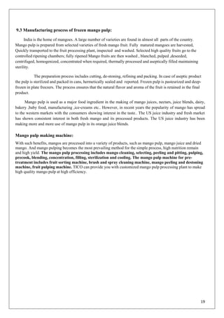 19
9.3 Manufacturing process of frozen mango pulp:
India is the home of mangoes. A large number of varieties are found in almost all parts of the country.
Mango pulp is prepared from selected varieties of fresh mango fruit. Fully matured mangoes are harvested,
Quickly transported to the fruit processing plant, inspected and washed. Selected high quality fruits go to the
controlled ripening chambers; fully ripened Mango fruits are then washed , blanched, pulped ,deseeded,
centrifuged, homogenized, concentrated when required, thermally processed and aseptically filled maintaining
sterility.
The preparation process includes cutting, de-stoning, refining and packing. In case of aseptic product
the pulp is sterilized and packed in cans, hermetically sealed and reported. Frozen pulp is pasteurized and deep-
frozen in plate freezers. The process ensures that the natural flavor and aroma of the fruit is retained in the final
product.
Mango pulp is used as a major food ingredient in the making of mango juices, nectars, juice blends, dairy,
bakery ,baby food, manufacturing ,ice-creams etc.. However, in recent years the popularity of mango has spread
to the western markets with the consumers showing interest in the taste.. The US juice industry and fresh market
has shown consistent interest in both fresh mango and its processed products. The US juice industry has been
making more and more use of mango pulp in its orange juice blends.
Mango pulp making machine:
With such benefits, mangos are processed into a variety of products, such as mango pulp, mango juice and dried
mango. And mango pulping becomes the most prevailing method for the simple process, high nutrition remain
and high yield. The mango pulp processing includes mango cleaning, selecting, peeling and pitting, pulping,
precook, blending, concentration, filling, sterilization and cooling. The mango pulp machine for pre-
treatment includes fruit sorting machine, brush and spray cleaning machine, mango peeling and destoning
machine, fruit pulping machine. TICO can provide you with customized mango pulp processing plant to make
high quality mango pulp at high efficiency.
 