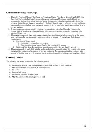 24
9.6 Standards for mango frozen pulp:
1. Thermally Processed Mango Pulp / Puree and Sweetened Mango Pulp / Puree (Canned, Bottled, Flexible
Pack And/ Or Aseptically Packed) means unfermented but fermentable product intended for direct
consumption obtained from edible portion of sound, ripe mangoes (Mangifera indica.L.), by sieving the
prepared fruits, whereas, the puree is obtained by finely dividing the pulp by a finisher or other mechanical
means and processed by heat in an appropriate manner, before or after being sealed in a container, so as to
prevent spoilage.
2. It may contain one or more nutritive sweeteners in amounts not exceeding 50 gm/ kg. However, the
product shall be described as sweetened Mango pulp/ puree if the amount of nutritive sweeteners is in
excess of 15 gm / kg.
3. The product may contain food additives permitted in these regulations including Appendix A. The product
shall conform to the microbiological requirements given in Appendix B. It shall meet the following
requirements:-
1. Total Soluble Solids (m/m)
1. Sweetened – Not less than 15.0 percent
2. Unsweetened (Natural Mango Pulp) – Not less than 12.0 percent
2. Acidity as Citric Acid (For sweetened canned mango pulp) – Not less than 0.3 percent
4. The container shall be well filled with the product and shall occupy not less than 90.0 percent of the water
capacity of the container, when packed in the rigid containers. The water capacity of the container is the
volume of distilled water at 20ºC which the sealed container is capable of holding when completely filled.
9.7 Quality Control:
The following test is used to determine the following content:
1. Total soluble solid (a. Clear liquid products, b. semi thick product, c. Thick products)
2. Min fruit content (a. solid products, b. Liquid products )
3. Ethanol content
4. Essential oil content
5. Total solids exclusive of added sugar
6. Microbial analysis of thermally processed food
 