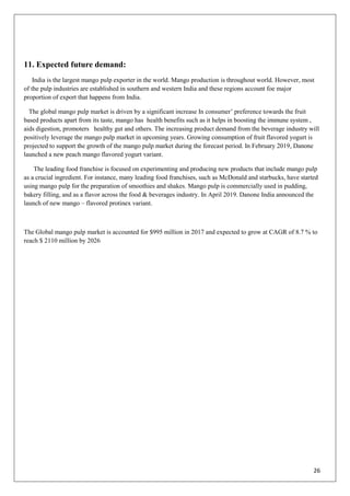 26
11. Expected future demand:
India is the largest mango pulp exporter in the world. Mango production is throughout world. However, most
of the pulp industries are established in southern and western India and these regions account foe major
proportion of export that happens from India.
The global mango pulp market is driven by a significant increase In consumer‘ preference towards the fruit
based products apart from its taste, mango has health benefits such as it helps in boosting the immune system ,
aids digestion, promoters healthy gut and others. The increasing product demand from the beverage industry will
positively leverage the mango pulp market in upcoming years. Growing consumption of fruit flavored yogurt is
projected to support the growth of the mango pulp market during the forecast period. In February 2019, Danone
launched a new peach mango flavored yogurt variant.
The leading food franchise is focused on experimenting and producing new products that include mango pulp
as a crucial ingredient. For instance, many leading food franchises, such as McDonald and starbucks, have started
using mango pulp for the preparation of smoothies and shakes. Mango pulp is commercially used in pudding,
bakery filling, and as a flavor across the food & beverages industry. In April 2019. Danone India announced the
launch of new mango – flavored protinex variant.
The Global mango pulp market is accounted for $995 million in 2017 and expected to grow at CAGR of 8.7 % to
reach $ 2110 million by 2026
 