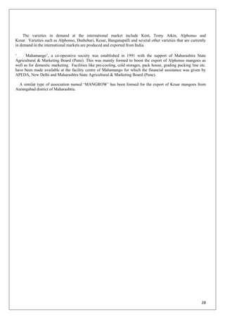 28
The varieties in demand at the international market include Kent, Tomy Atkin, Alphonso and
Kesar. Varieties such as Alphonso, Dashehari, Kesar, Banganapalli and several other varieties that are currently
in demand in the international markets are produced and exported from India.
‗ Mahamango‘, a co-operative society was established in 1991 with the support of Maharashtra State
Agricultural & Marketing Board (Pune). This was mainly formed to boost the export of Alphonso mangoes as
well as for domestic marketing. Facilities like pre-cooling, cold storages, pack house, grading packing line etc.
have been made available at the facility centre of Mahamango for which the financial assistance was given by
APEDA, New Delhi and Maharashtra State Agricultural & Marketing Board (Pune).
A similar type of association named ‗MANGROW‘ has been formed for the export of Kesar mangoes from
Aurangabad district of Maharashtra.
 