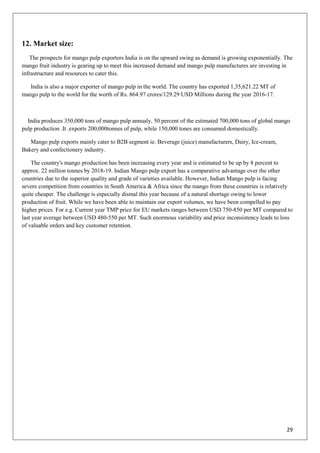 29
12. Market size:
The prospects for mango pulp exporters India is on the upward swing as demand is growing exponentially. The
mango fruit industry is gearing up to meet this increased demand and mango pulp manufactures are investing in
infrastructure and resources to cater this.
India is also a major exporter of mango pulp in the world. The country has exported 1,35,621.22 MT of
mango pulp to the world for the worth of Rs. 864.97 crores/129.29 USD Millions during the year 2016-17.
India produces 350,000 tons of mango pulp annualy, 50 percent of the estimated 700,000 tons of global mango
pulp production .It .exports 200,000tonnes of pulp, while 150,000 tones are consumed domestically.
Mango pulp exports mainly cater to B2B segment ie. Beverage (juice) manufacturers, Dairy, Ice-cream,
Bakery and confectionery industry.
The country's mango production has been increasing every year and is estimated to be up by 8 percent to
approx. 22 million tonnes by 2018-19. Indian Mango pulp export has a comparative advantage over the other
countries due to the superior quality and grade of varieties available. However, Indian Mango pulp is facing
severe competition from countries in South America & Africa since the mango from these countries is relatively
quite cheaper. The challenge is especially dismal this year because of a natural shortage owing to lower
production of fruit. While we have been able to maintain our export volumes, we have been compelled to pay
higher prices. For e.g. Current year TMP price for EU markets ranges between USD 750-850 per MT compared to
last year average between USD 480-550 per MT. Such enormous variability and price inconsistency leads to loss
of valuable orders and key customer retention.
 