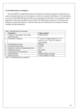 35
13.4 Detailed Project Assumption:
The model DPR for mango based mango frozen pulp unit is basically prepared a template based on
certain assumption that may vary with capacity, Location, raw material availability etc. An entrepreneur
can use this model DPR format and modify as per requirement and suitability. The assumption made in
preparation of this particular DPR is given in table. This DPR assumes expansion of existing unit by
adding new mango based pulp line. Therefore, land and civil infrastructures are assumed as already
available with the entrepreneur.
Table : Detailed project assumption
Parameter Value assumed
1. Capacity of the mango frozen pulp
processing Unit
100MT/annum
2. Utilization of capacity 1st
year 50 % implementation, in 2nd
year 53% ,in 3rd
year 55 % and in 4th
year onwards.
3. Working days per year 300 days
4. Working hours per day 8-10 hrs.
5. Interest on term & working capital loan 12 %
6. Repayment period 54 months
7. Average price of raw material 60kg
8. Pulp extraction 200 gm pulp/kg of mango
9. Pulp processing 2 liters pulp/Kg of mango
Table 17: Detailed project assumption
 
