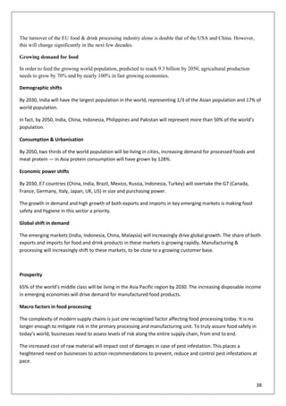 38
The turnover of the EU food & drink processing industry alone is double that of the USA and China. However,
this will change significantly in the next few decades.
Growing demand for food
In order to feed the growing world population, predicted to reach 9.3 billion by 2050, agricultural production
needs to grow by 70% and by nearly 100% in fast growing economies.
Demographic shifts
By 2030, India will have the largest population in the world, representing 1/3 of the Asian population and 17% of
world population.
In fact, by 2050, India, China, Indonesia, Philippines and Pakistan will represent more than 50% of the world’s
population.
Consumption & Urbanisation
By 2050, two thirds of the world population will be living in cities, increasing demand for processed foods and
meat protein — in Asia protein consumption will have grown by 128%.
Economic power shifts
By 2030, E7 countries (China, India, Brazil, Mexico, Russia, Indonesia, Turkey) will overtake the G7 (Canada,
France, Germany, Italy, Japan, UK, US) in size and purchasing power.
The growth in demand and high growth of both exports and imports in key emerging markets is making food
safety and hygiene in this sector a priority.
Global shift in demand
The emerging markets (India, Indonesia, China, Malaysia) will increasingly drive global growth. The share of both
exports and imports for food and drink products in these markets is growing rapidly. Manufacturing &
processing will increasingly shift to these markets, to be close to a growing customer base.
Prosperity
65% of the world’s middle class will be living in the Asia Pacific region by 2030. The increasing disposable income
in emerging economies will drive demand for manufactured food products.
Macro factors in food processing
The complexity of modern supply chains is just one recognized factor affecting food processing today. It is no
longer enough to mitigate risk in the primary processing and manufacturing unit. To truly assure food safety in
today’s world, businesses need to assess levels of risk along the entire supply chain, from end to end.
The increased cost of raw material will impact cost of damages in case of pest infestation. This places a
heightened need on businesses to action recommendations to prevent, reduce and control pest infestations at
pace.
 