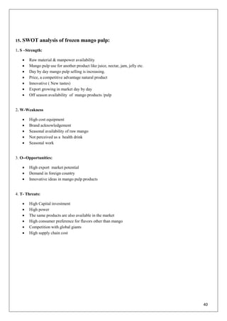 40
15. SWOT analysis of frozen mango pulp:
1. S –Strength:
 Raw material & manpower availability
 Mango pulp use for another product like juice, nectar, jam, jelly etc.
 Day by day mango pulp selling is increasing.
 Price, a competitive advantage natural product
 Innovative ( New tastes)
 Export growing in market day by day
 Off season availability of mango products /pulp
2. W-Weakness
 High cost equipment
 Brand acknowledgement
 Seasonal availability of raw mango
 Not perceived as a health drink
 Seasonal work
3. O--Opportunities:
 High export market potential
 Demand in foreign country
 Innovative ideas in mango pulp products
4. T- Threats:
 High Capital investment
 High power
 The same products are also available in the market
 High consumer preference for flavors other than mango
 Competition with global giants
 High supply chain cost
 