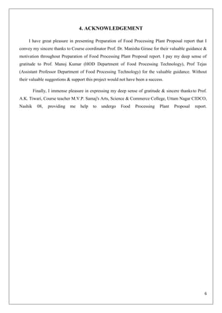 6
4. ACKNOWLEDGEMENT
I have great pleasure in presenting Preparation of Food Processing Plant Proposal report that I
convey my sincere thanks to Course coordinator Prof. Dr. Manisha Girase for their valuable guidance &
motivation throughout Preparation of Food Processing Plant Proposal report. I pay my deep sense of
gratitude to Prof. Manoj Kumar (HOD Department of Food Processing Technology), Prof Tejas
(Assistant Professor Department of Food Processing Technology) for the valuable guidance. Without
their valuable suggestions & support this project would not have been a success.
Finally, I immense pleasure in expressing my deep sense of gratitude & sincere thanksto Prof.
A.K. Tiwari, Course teacher M.V.P. Samaj's Arts, Science & Commerce College, Uttam Nagar CIDCO,
Nashik 08, providing me help to undergo Food Processing Plant Proposal report.
 
