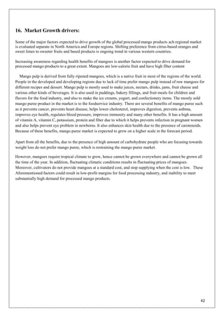42
16. Market Growth drivers:
Some of the major factors expected to drive growth of the global processed mango products ach regional market
is evaluated separate in North America and Europe regions. Shifting preference from citrus-based oranges and
sweet limes to sweeter fruits and based products is ongoing trend in various western countries.
Increasing awareness regarding health benefits of mangoes is another factor expected to drive demand for
processed mango products to a great extent. Mangoes are low-calorie fruit and have high fiber content
Mango pulp is derived from fully ripened mangoes, which is a native fruit in most of the regions of the world.
People in the developed and developing regions due to lack of time prefer mango pulp instead of raw mangoes for
different recipes and dessert. Mango pulp is mostly used to make juices, nectars, drinks, jams, fruit cheese and
various other kinds of beverages. It is also used in puddings, bakery fillings, and fruit meals for children and
flavors for the food industry, and also to make the ice creams, yogurt, and confectionery items. The mostly sold
mango puree product in the market is to the foodservice industry. There are several benefits of mango puree such
as it prevents cancer, prevents heart disease, helps lower cholesterol, improves digestion, prevents asthma,
improves eye health, regulates blood pressure, improves immunity and many other benefits. It has a high amount
of vitamin A, vitamin C, potassium, protein and fiber due to which it helps prevents infection in pregnant women
and also helps prevent eye problem in newborns. It also enhances skin health due to the presence of carotenoids.
Because of these benefits, mango puree market is expected to grow on a higher scale in the forecast period.
Apart from all the benefits, due to the presence of high amount of carbohydrate people who are focusing towards
weight loss do not prefer mango puree, which is restraining the mango puree market.
However, mangoes require tropical climate to grow, hence cannot be grown everywhere and cannot be grown all
the time of the year. In addition, fluctuating climatic conditions results in fluctuating prices of mangoes.
Moreover, cultivators do not provide mangoes at a standard cost, and stop supplying when the cost is low. These
Aforementioned factors could result in low-profit margins for food processing industry, and inability to meet
substantially high demand for processed mango products.
 
