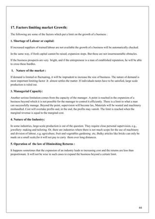 44
17. Factors limiting market Growth:
The following are some of the factors which put a limit on the growth of a business :
1. Shortage of Labour or capital:
If increased suppliers of trained labour are not available the growth of a business will be automatically checked.
In the same way, if fresh capital cannot be raised, expansion stops. But these are not insurmountable obstacles.
If the business prospects are very bright, and if the entrepreneur is a man of established reputation, he will be able
to cross these hurdles.
1. Nature of the market :
If demand is limited or fluctuating, it will be imprudent to increase the size of business. The nature of demand is
most important limiting factor .It almost settles the matter. If individuals tastes have to be satisfied, large scale
production is ruled out.
3. Managerial Capacity:
Another serious limitation comes from the capacity of the manager. A point is reached in the expansion of a
business beyond which it is not possible for the manager to control it efficiently. There is a limit to what a man
can successfully manage. Beyond the point, supervision will become lax, Materials will be wasted and machinery
mishandled. Cost will overtake profits and, in the end, the profits may vanish. The limit is reached when the
marginal revenue is equal to the marginal cost.
4. Nature of the Industry:
In some industries, large-scale production is out of the question. They require close personal supervision, e.g,,
jewellery- making and tailoring. Or, there are industries where there is not much scope for the use of machinery
and division of labour, e.g, agriculture, fruit and vegetables gardening .etc, Bulky articles like bricks can only be
made on a small scale,for it will not pay to carry them over long distances.
5. Operation of the law of Diminshing Returns :
It happens sometimes that the expansion of an industry leads to increasing cost and the returns are less than
proportionate. It will not be wise in such cases to expand the business beyond a certain limit.
 