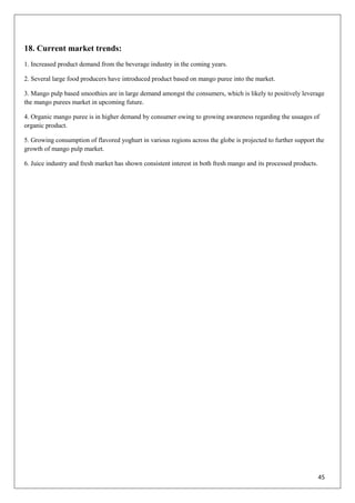 45
18. Current market trends:
1. Increased product demand from the beverage industry in the coming years.
2. Several large food producers have introduced product based on mango puree into the market.
3. Mango pulp based smoothies are in large demand amongst the consumers, which is likely to positively leverage
the mango purees market in upcoming future.
4. Organic mango puree is in higher demand by consumer owing to growing awareness regarding the usuages of
organic product.
5. Growing consumption of flavored yoghurt in various regions across the globe is projected to further support the
growth of mango pulp market.
6. Juice industry and fresh market has shown consistent interest in both fresh mango and its processed products.
 