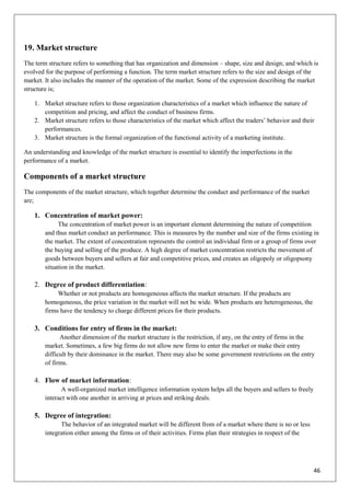 46
19. Market structure
The term structure refers to something that has organization and dimension – shape, size and design; and which is
evolved for the purpose of performing a function. The term market structure refers to the size and design of the
market. It also includes the manner of the operation of the market. Some of the expression describing the market
structure is;
1. Market structure refers to those organization characteristics of a market which influence the nature of
competition and pricing, and affect the conduct of business firms.
2. Market structure refers to those characteristics of the market which affect the traders‘ behavior and their
performances.
3. Market structure is the formal organization of the functional activity of a marketing institute.
An understanding and knowledge of the market structure is essential to identify the imperfections in the
performance of a market.
Components of a market structure
The components of the market structure, which together determine the conduct and performance of the market
are;
1. Concentration of market power:
The concentration of market power is an important element determining the nature of competition
and thus market conduct an performance. This is measures by the number and size of the firms existing in
the market. The extent of concentration represents the control an individual firm or a group of firms over
the buying and selling of the produce. A high degree of market concentration restricts the movement of
goods between buyers and sellers at fair and competitive prices, and creates an oligopoly or oligopsony
situation in the market.
2. Degree of product differentiation:
Whether or not products are homogeneous affects the market structure. If the products are
homogeneous, the price variation in the market will not be wide. When products are heterogeneous, the
firms have the tendency to charge different prices for their products.
3. Conditions for entry of firms in the market:
Another dimension of the market structure is the restriction, if any, on the entry of firms in the
market. Sometimes, a few big firms do not allow new firms to enter the market or make their entry
difficult by their dominance in the market. There may also be some government restrictions on the entry
of firms.
4. Flow of market information:
A well-organized market intelligence information system helps all the buyers and sellers to freely
interact with one another in arriving at prices and striking deals.
5. Degree of integration:
The behavior of an integrated market will be different from of a market where there is no or less
integration either among the firms or of their activities. Firms plan their strategies in respect of the
 