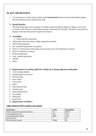 48
20. KEY HIGHLIGHTS
1. . It is the process in which mango washed, graded and destoned ,removal of peel and crushed in pulper.
after that add preservative and pasteurize pulp.
2. Health Benefits:
The fresh mango pulp can be consumed. It combats acidity and improve digestion .Mango is rich source
of vitamin A and Vitamin E which helps hormonal system function efficiently. Selenium is also present in
mangoes which provide protection against heart disease.
3. .Feasibility:
 Obtain the GST registration.
 Additionally, obtain the Udyog Aadhar registeration Number.
 FSSAI license Required
 Fire / pollution Registration vas required
 Choice of a brand name of the product and secure the name with Trademark if required.
 NOC (No Objection Certificate
 Pollution department
 Land – permit registeration
 APEDA
 Patent
4. Requirements of working capital for setting up of mango pulp processing plant
 . Fruit washing Machine
 Sorting/Inspection conveyor
 Working Table
 Screw feeder
 Fruit crusher
 Pulper
 Pulp collection tank
 Transfer pump
 Steam jacketed kettle
 Twin pulper
 Filling tank
 Steam boiler
5. Requirement of utilities:
Utility charges at 100 % capacity ( per month )
Particulars Value Description
Power connection required (3 phase ) 30 KWH
Consumption per day 240 Units
Consumption per month 4800 Units
Rate per Unit 7 RS.
Power Bill per month 33600 Rs.
 