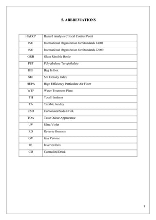 7
5. ABBREVIATIONS
HACCP Hazard Analysis Critical Control Point
ISO International Organization for Standards 14001
ISO International Organization for Standards 22000
GRB Glass Rinsible Bottle
PET Polyethylene Terephthalate
BIB Bag In Box
SDI Slit Density Index
HEPA High Efficiency Particulate Air Filter
WTP Water Treatment Plant
TH Total Hardness
TA Titrable Acidity
CSD Carbonated Soda Drink
TOA Taste Odour Appearance
UV Ultra Violet
RO Reverse Osmosis
GV Gas Volume
IB Inverted Brix
CD Controlled Drink
 