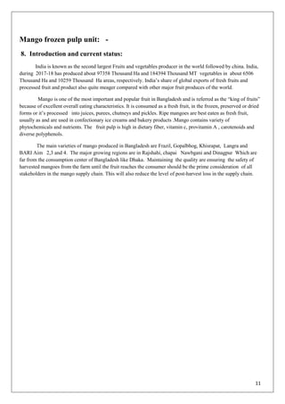 11
Mango frozen pulp unit: -
8. Introduction and current status:
India is known as the second largest Fruits and vegetables producer in the world followed by china. India,
during 2017-18 has produced about 97358 Thousand Ha and 184394 Thousand MT vegetables in about 6506
Thousand Ha and 10259 Thousand Ha areas, respectively. India‘s share of global exports of fresh fruits and
processed fruit and product also quite meager compared with other major fruit produces of the world.
Mango is one of the most important and popular fruit in Bangladesh and is referred as the ―king of fruits‖
because of excellent overall eating characteristics. It is consumed as a fresh fruit, in the frozen, preserved or dried
forms or it‘s processed into juices, purees, chutneys and pickles. Ripe mangoes are best eaten as fresh fruit,
usually as and are used in confectionary ice creams and bakery products .Mango contains variety of
phytochemicals and nutrients. The fruit pulp is high in dietary fiber, vitamin c, provitamin A , carotenoids and
diverse polyphenols.
The main varieties of mango produced in Bangladesh are Frazil, Gopalbhog, Khisrapat, Langra and
BARI Aim 2,3 and 4. The major growing regions are in Rajshahi, chapai Nawbgani and Dinagpur Which are
far from the consumption center of Bangladesh like Dhaka. Maintaining the quality are ensuring the safety of
harvested mangoes from the farm until the fruit reaches the consumer should be the prime consideration of all
stakeholders in the mango supply chain. This will also reduce the level of post-harvest loss in the supply chain.
 