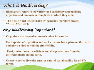 What is Biodiversity?
• Biodiversity refers to the variety and variability among living
organism and eco-system complexes in which they occur.
• The whole word BIODIVERSITY generally therefore means:
VARIETY OF LIFE.
Why biodiversity important?
• Organisms are dependent to each other for survive.
• Each species of vegetation and each creature has a place on the earth
and plays a vital role in the circle of life.
• Food, shelter, wood, medicines and drugs are come from the
different plants on this earth.
• Greater species diversity ensures natural sustainability for all life
forms.
 