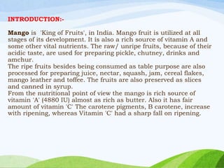 INTRODUCTION:-
Mango is 'King of Fruits', in India. Mango fruit is utilized at all
stages of its development. It is also a rich source of vitamin A and
some other vital nutrients. The raw/ unripe fruits, because of their
acidic taste, are used for preparing pickle, chutney, drinks and
amchur.
The ripe fruits besides being consumed as table purpose are also
processed for preparing juice, nectar, squash, jam, cereal flakes,
mango leather and toffee. The fruits are also preserved as slices
and canned in syrup.
From the nutritional point of view the mango is rich source of
vitamin 'A' (4880 IU) almost as rich as butter. Also it has fair
amount of vitamin 'C' The carotene pigments, B carotene, increase
with ripening, whereas Vitamin 'C' had a sharp fall on ripening.
 